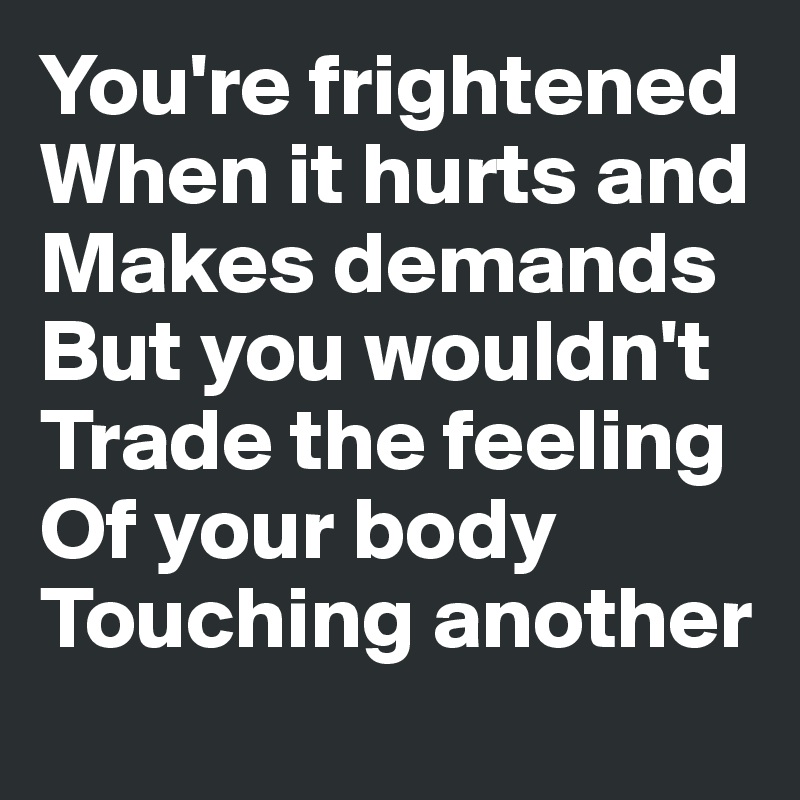 You're frightened
When it hurts and
Makes demands
But you wouldn't
Trade the feeling
Of your body
Touching another
