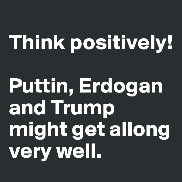 
Think positively!

Puttin, Erdogan and Trump might get allong very well. 