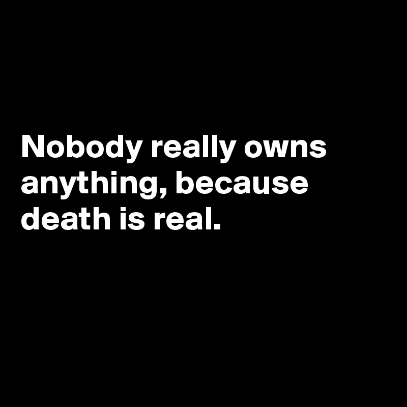 


Nobody really owns anything, because death is real.



