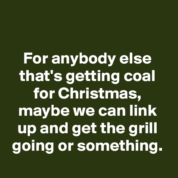 

For anybody else that's getting coal for Christmas, maybe we can link up and get the grill going or something.
