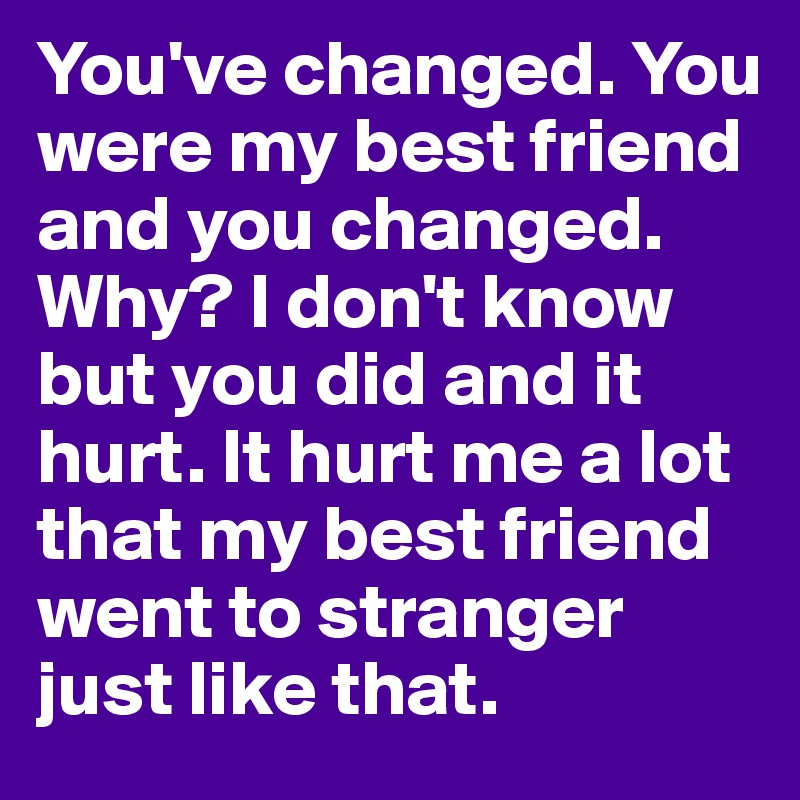 You've changed. You were my best friend and you changed. Why? I don't know but you did and it hurt. It hurt me a lot that my best friend went to stranger just like that.