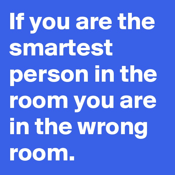 If you are the smartest person in the room you are in the wrong room.