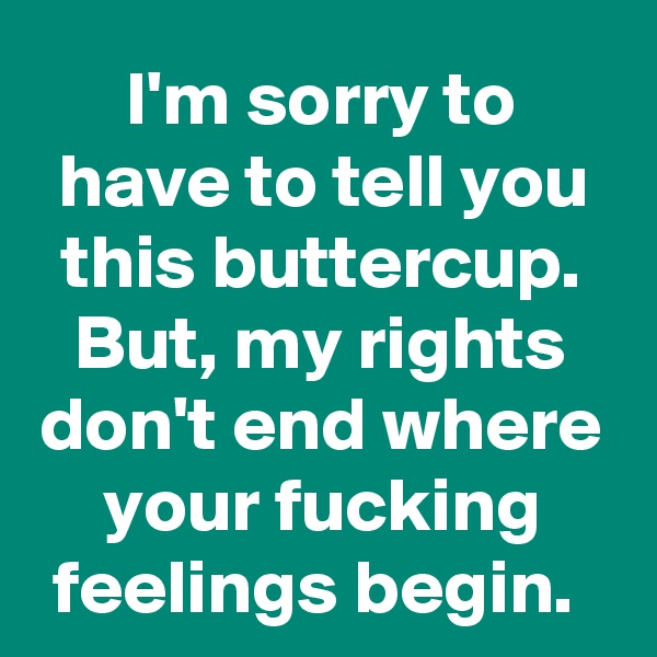 I'm sorry to have to tell you this buttercup. But, my rights don't end where your fucking feelings begin. 