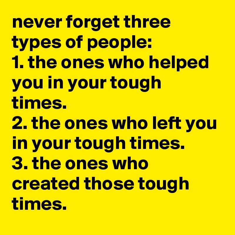 never forget three types of people: 
1. the ones who helped you in your tough times. 
2. the ones who left you in your tough times. 
3. the ones who created those tough times.