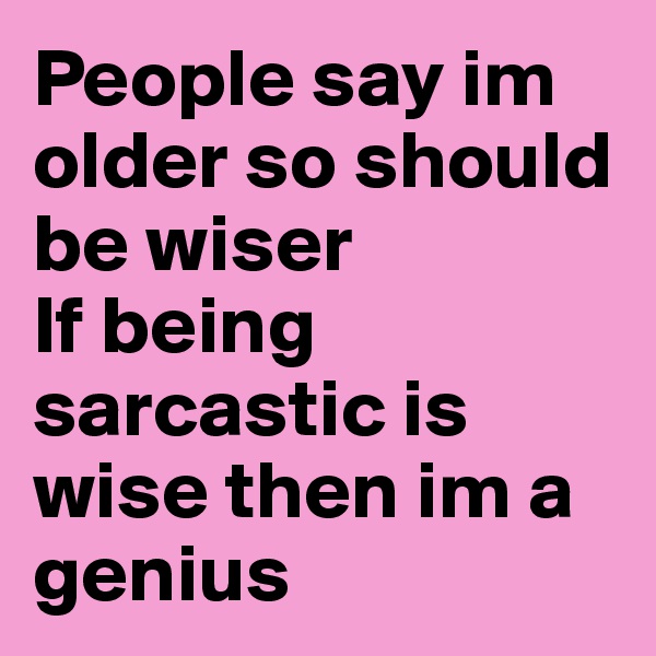 People say im older so should be wiser 
If being sarcastic is wise then im a genius 