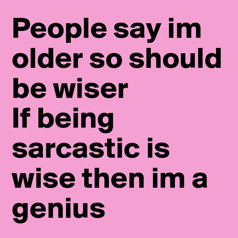 People say im older so should be wiser 
If being sarcastic is wise then im a genius 