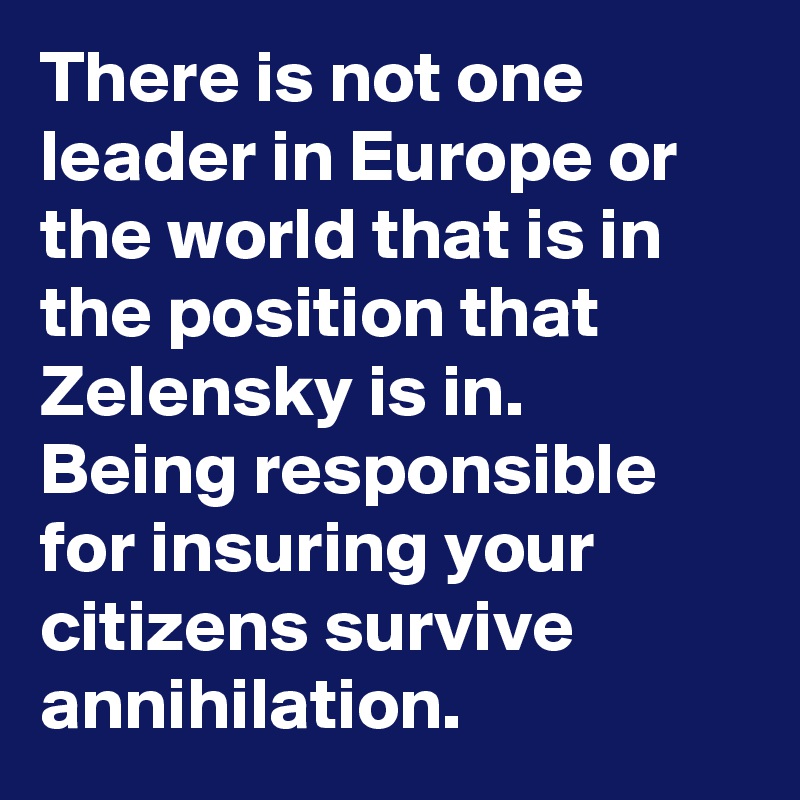 There is not one leader in Europe or the world that is in the position that Zelensky is in. 
Being responsible for insuring your citizens survive annihilation.