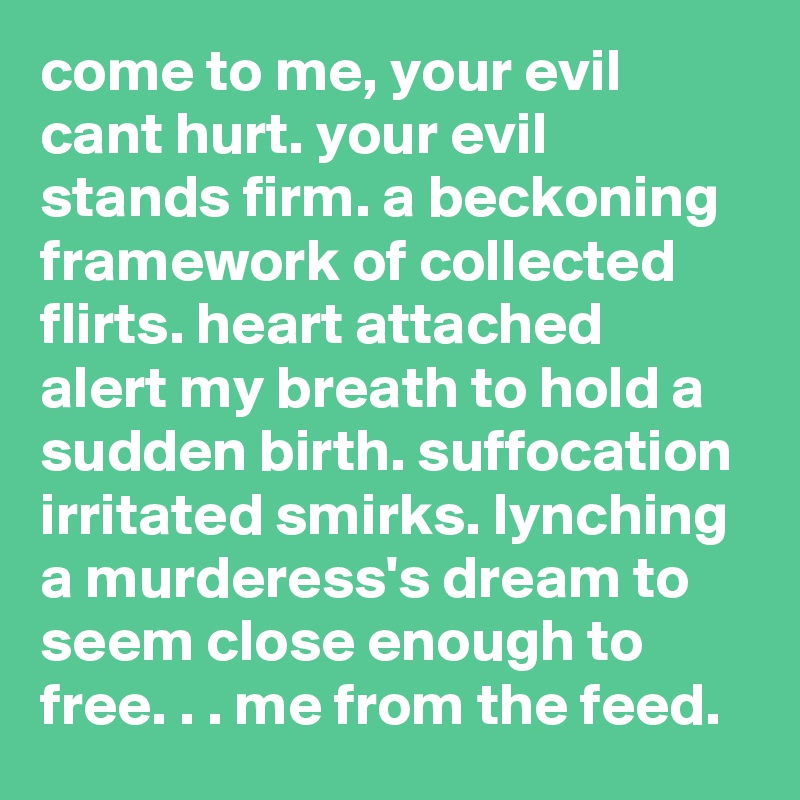 come to me, your evil cant hurt. your evil stands firm. a beckoning framework of collected flirts. heart attached alert my breath to hold a sudden birth. suffocation irritated smirks. lynching a murderess's dream to seem close enough to free. . . me from the feed. 
