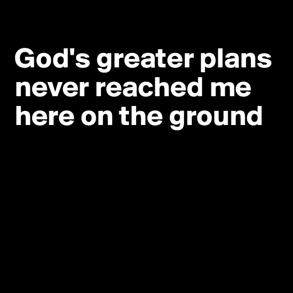 
God's greater plans never reached me here on the ground




