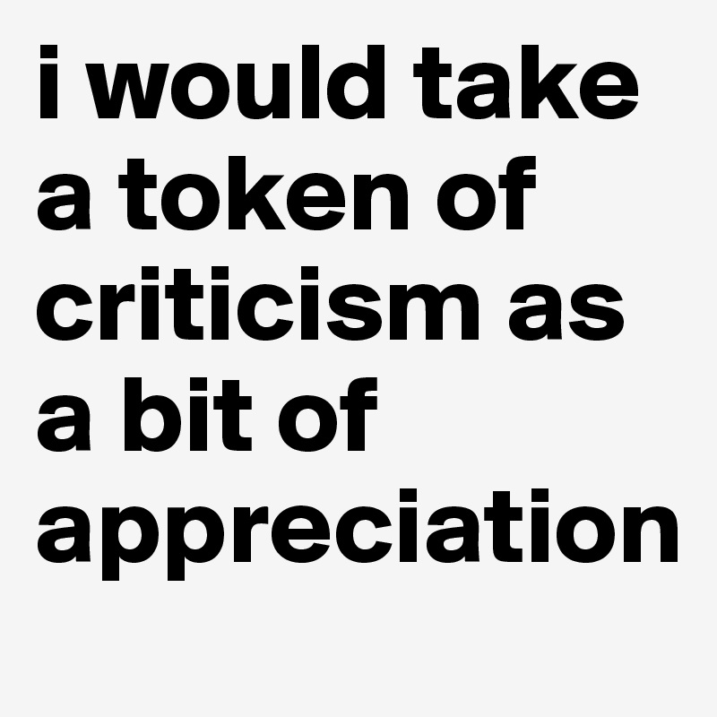 i would take a token of criticism as a bit of appreciation
