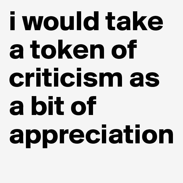 i would take a token of criticism as a bit of appreciation