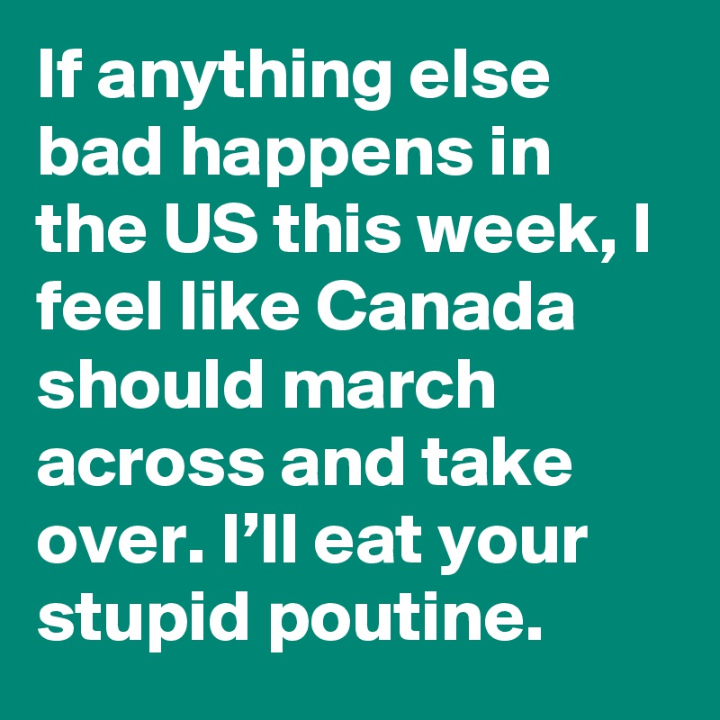 If anything else bad happens in the US this week, I feel like Canada should march across and take over. I’ll eat your stupid poutine.