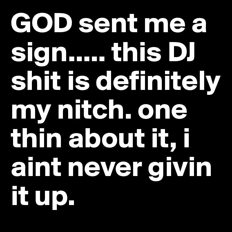 GOD sent me a sign..... this DJ shit is definitely my nitch. one thin about it, i aint never givin it up.