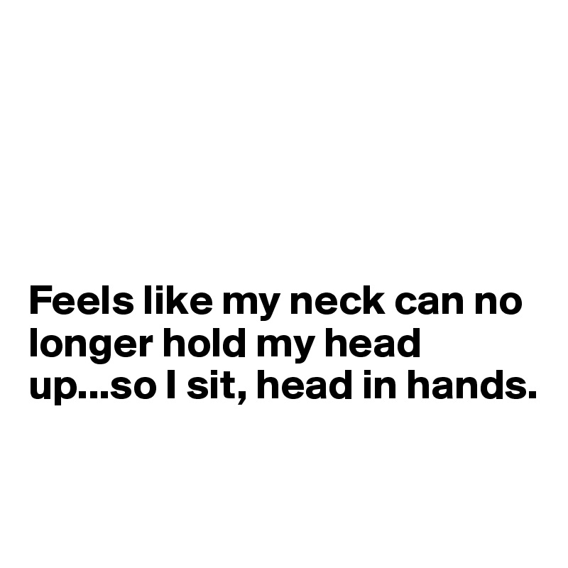 





Feels like my neck can no longer hold my head up...so I sit, head in hands.


