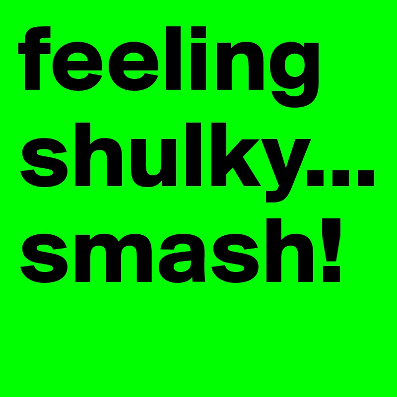 feeling shulky... smash!