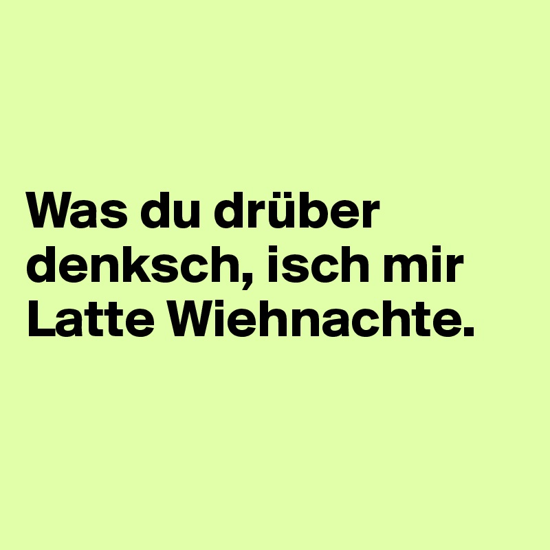 


Was du drüber denksch, isch mir Latte Wiehnachte.


