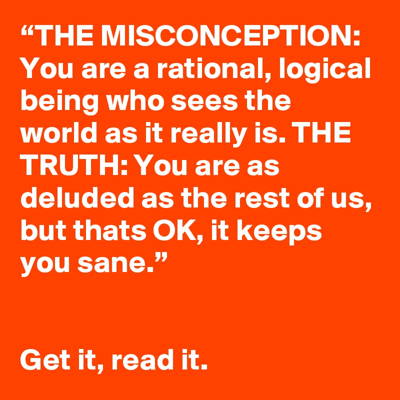 “THE MISCONCEPTION: You are a rational, logical being who sees the world as it really is. THE TRUTH: You are as deluded as the rest of us, but thats OK, it keeps you sane.” 


Get it, read it.