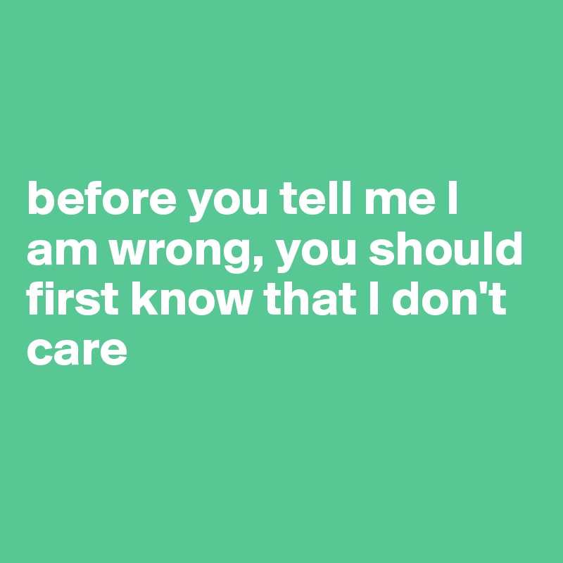 before you tell me I am wrong, you should first know that I don't care ...