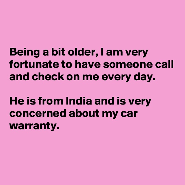


Being a bit older, I am very fortunate to have someone call and check on me every day. 

He is from India and is very concerned about my car warranty.


