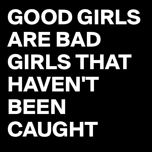 GOOD GIRLS ARE BAD GIRLS THAT HAVEN'T BEEN CAUGHT 