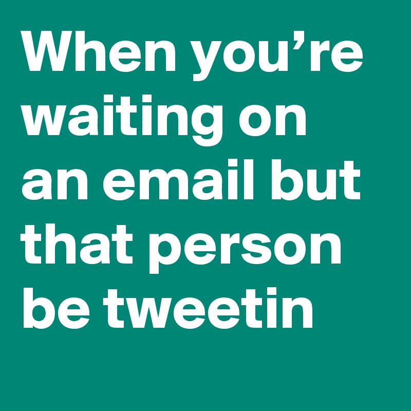 When you’re waiting on an email but that person be tweetin