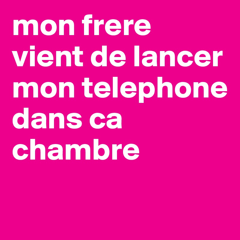 mon frere vient de lancer mon telephone dans ca chambre 
