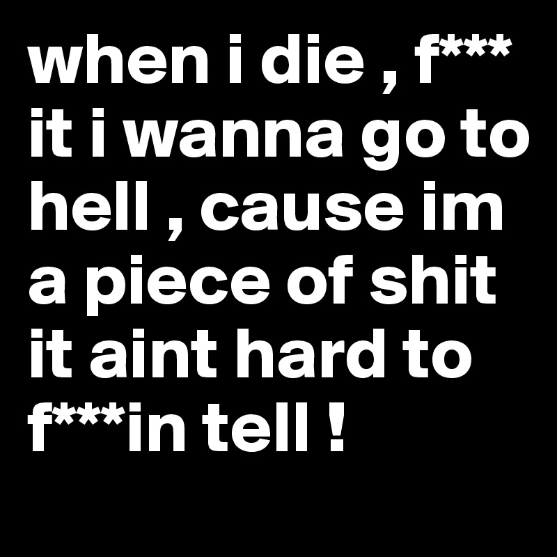 when i die , f*** it i wanna go to hell , cause im a piece of shit it aint hard to f***in tell ! 