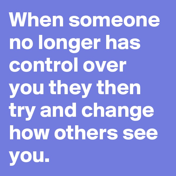 When someone no longer has control over you they then try and change how others see you.