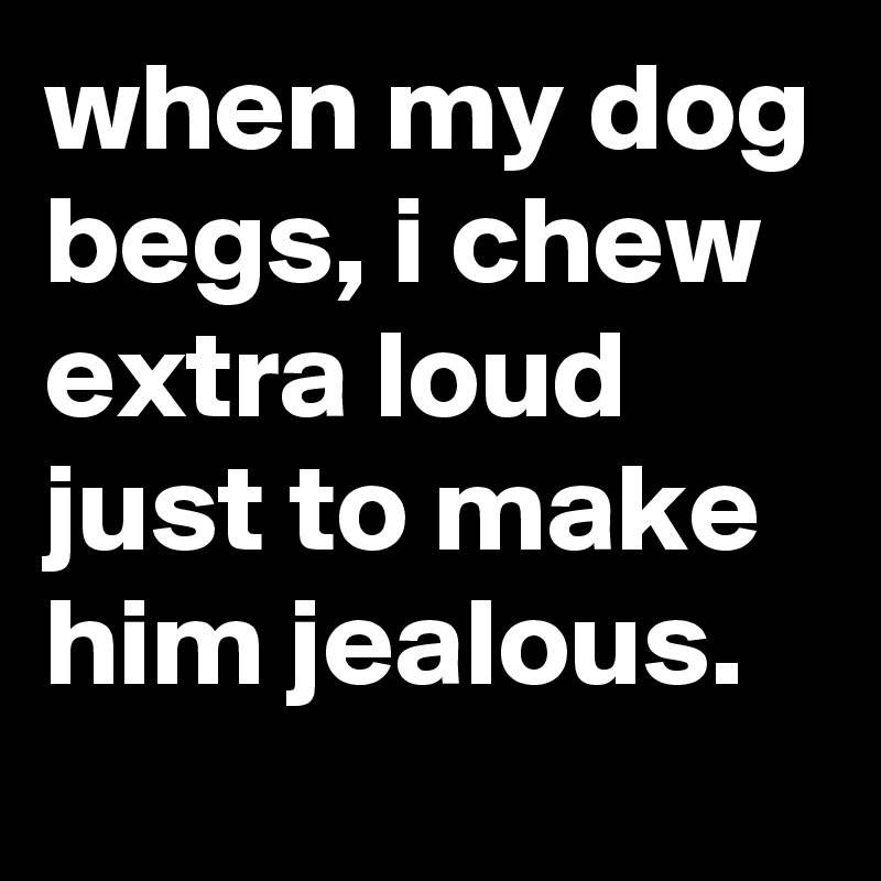 when my dog begs, i chew extra loud just to make him jealous.