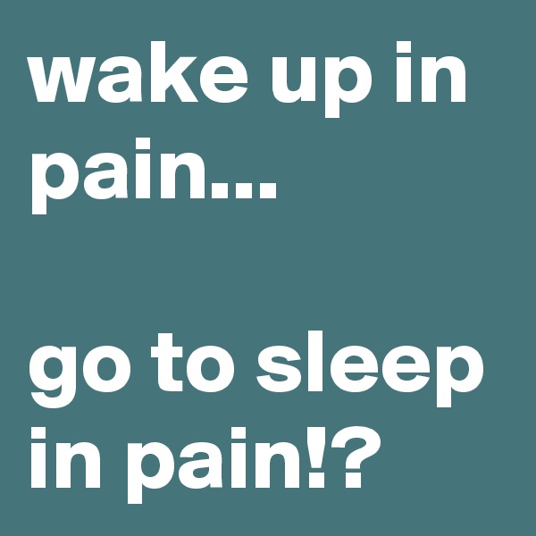 wake up in pain...

go to sleep in pain!?