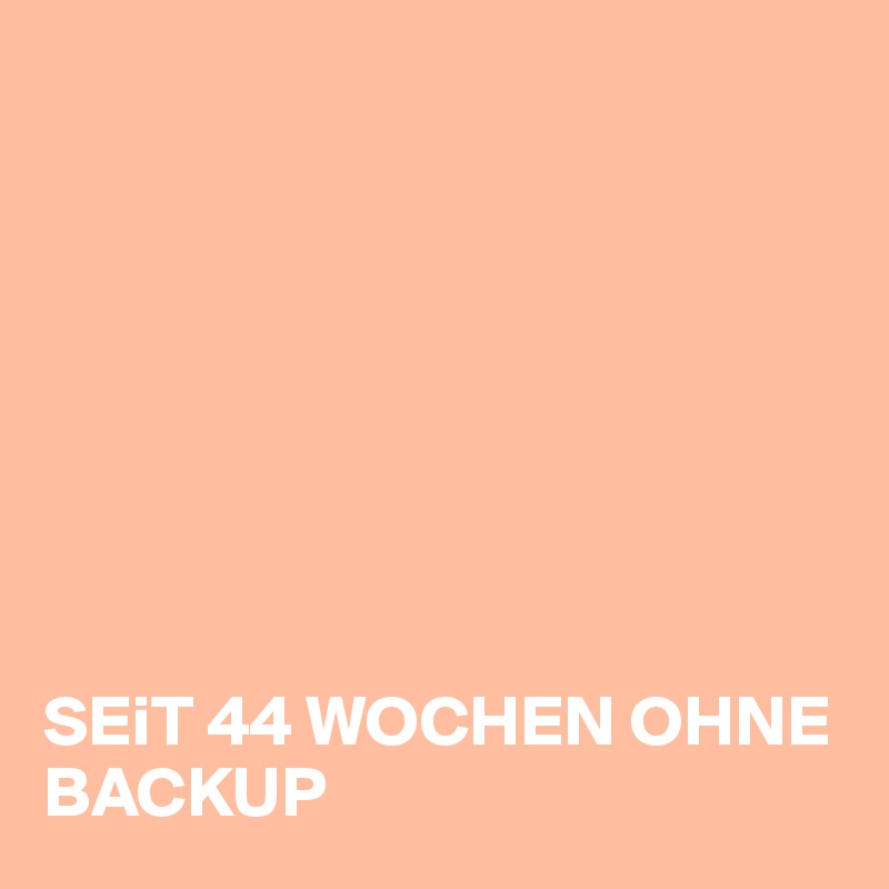 








SEiT 44 WOCHEN OHNE BACKUP