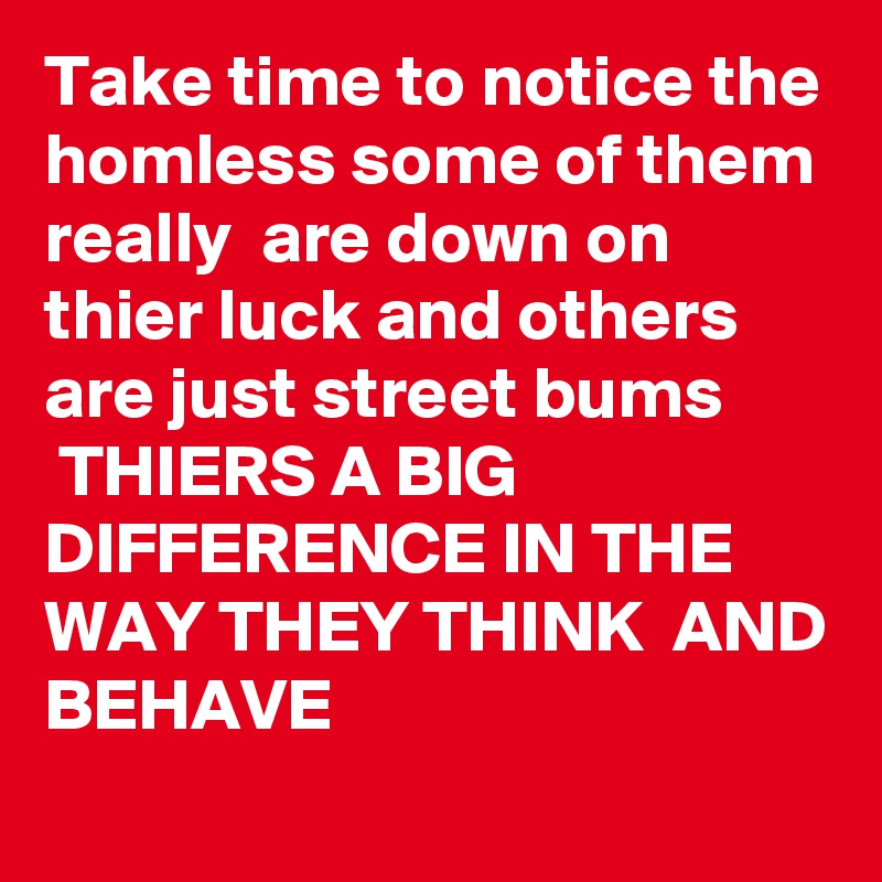 Take time to notice the homless some of them really  are down on thier luck and others are just street bums
 THIERS A BIG DIFFERENCE IN THE WAY THEY THINK  AND BEHAVE  
