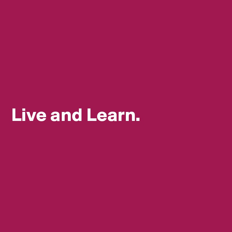 




Live and Learn.




