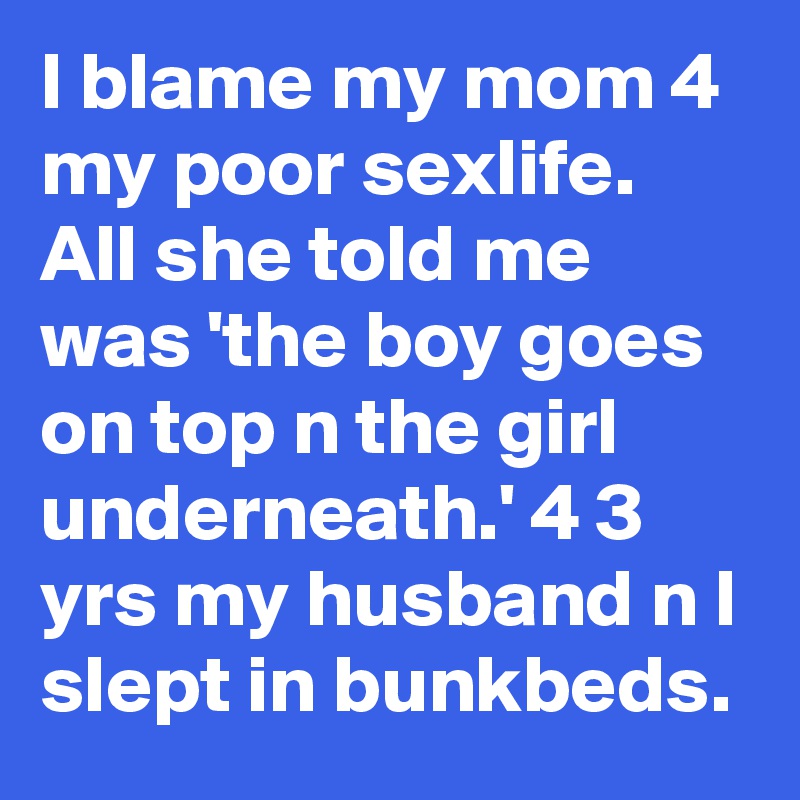 I blame my mom 4 my poor sexlife. All she told me was 'the boy goes on top n the girl underneath.' 4 3 yrs my husband n I slept in bunkbeds.