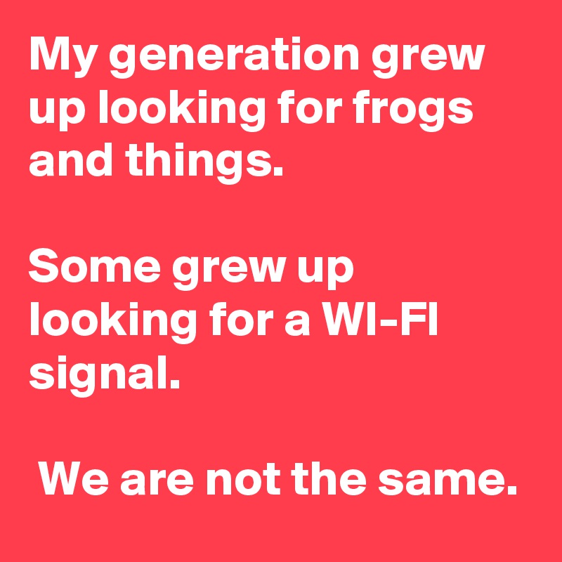 My generation grew up looking for frogs and things.

Some grew up looking for a WI-FI signal.

 We are not the same.