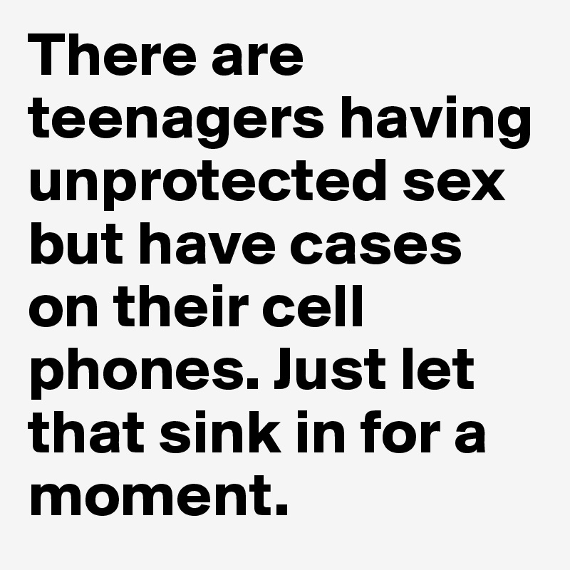 There are teenagers having unprotected sex but have cases on their cell phones. Just let that sink in for a moment. 