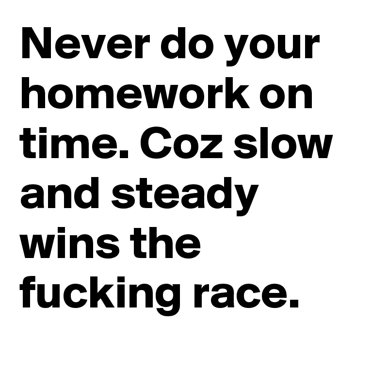 Never do your homework on time. Coz slow and steady wins the fucking race.
