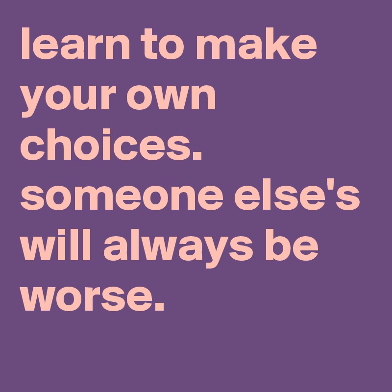 learn to make your own choices. someone else's will always be worse ...