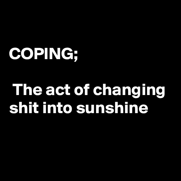 

COPING;

 The act of changing shit into sunshine


