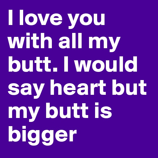 I love you with all my butt. I would say heart but my butt is bigger