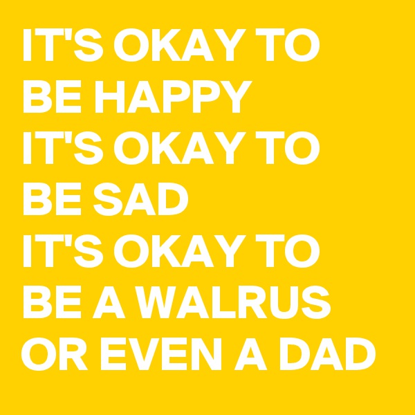 IT'S OKAY TO BE HAPPY
IT'S OKAY TO BE SAD
IT'S OKAY TO BE A WALRUS
OR EVEN A DAD