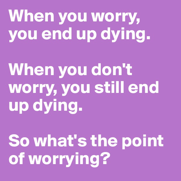 When you worry, you end up dying. 

When you don't worry, you still end up dying. 

So what's the point of worrying?