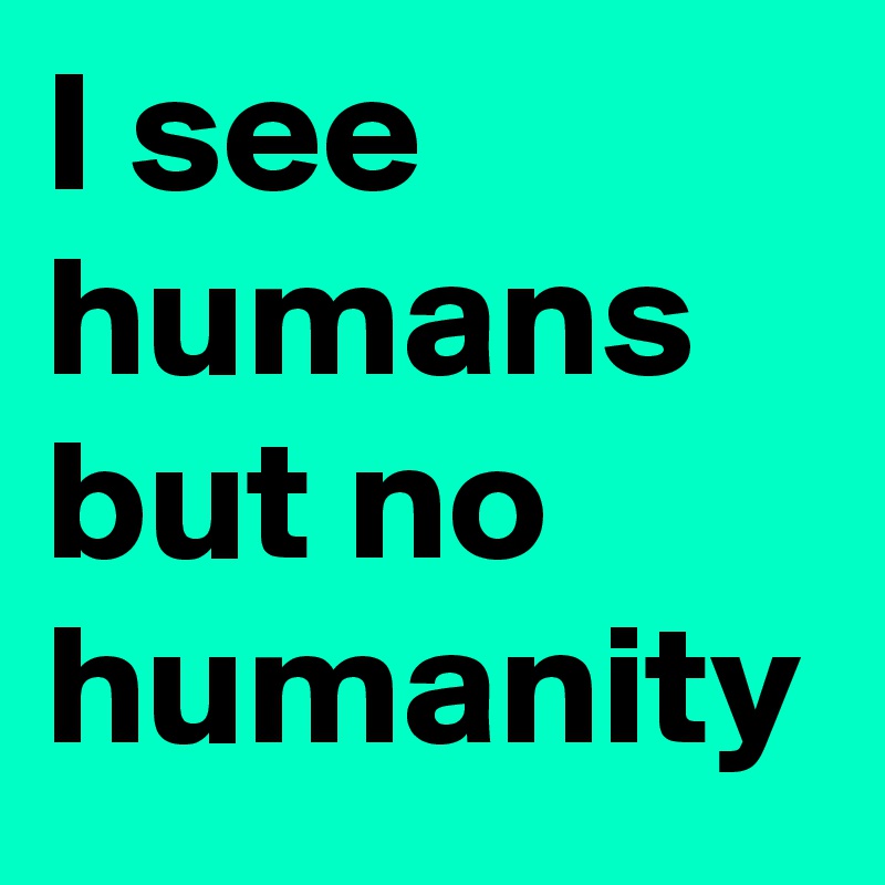 I see humans but no humanity