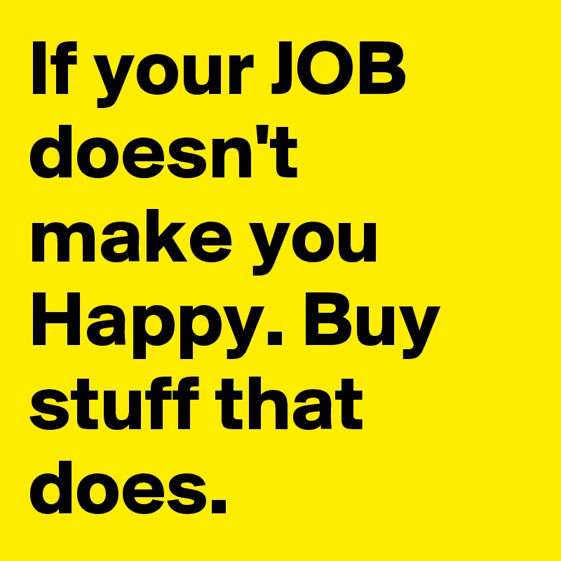 If your JOB doesn't make you Happy. Buy stuff that does.