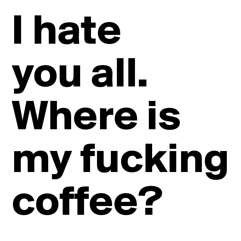 I hate 
you all. 
Where is my fucking coffee?
