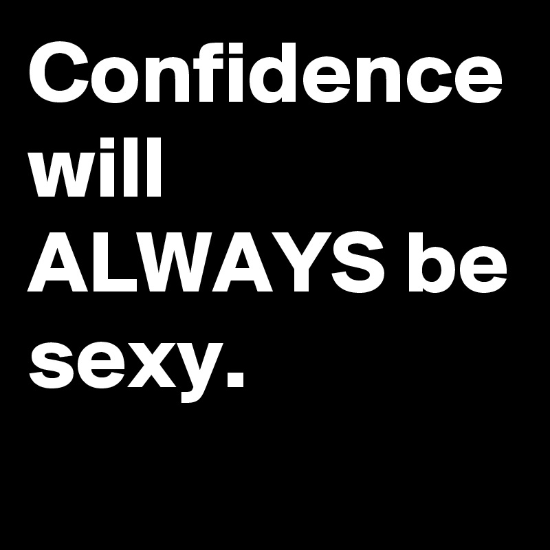 Confidence will ALWAYS be sexy.