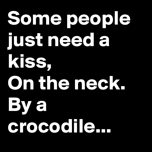 Some people just need a kiss, 
On the neck.
By a crocodile...