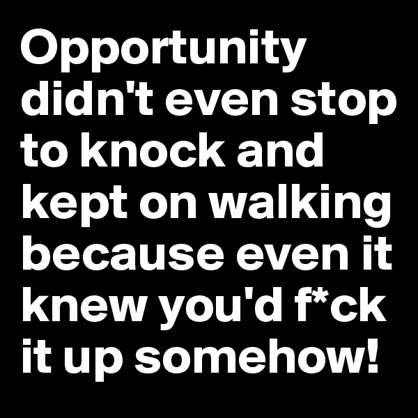 Opportunity didn't even stop to knock and kept on walking because even it knew you'd f*ck it up somehow!