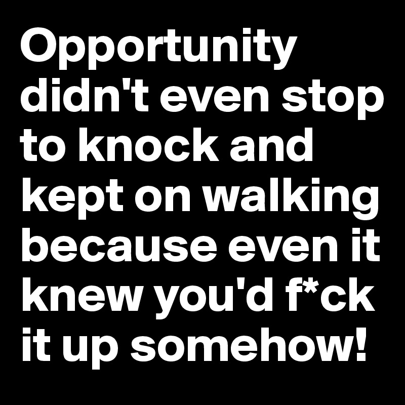 Opportunity didn't even stop to knock and kept on walking because even it knew you'd f*ck it up somehow!