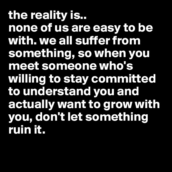 the reality is.. 
none of us are easy to be with. we all suffer from something, so when you meet someone who's willing to stay committed to understand you and actually want to grow with you, don't let something ruin it.

